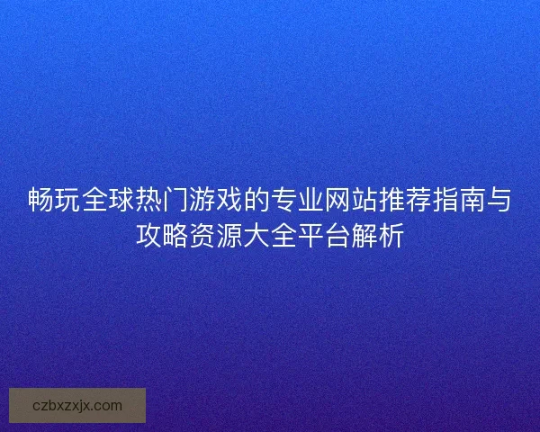 畅玩全球热门游戏的专业网站推荐指南与攻略资源大全平台解析