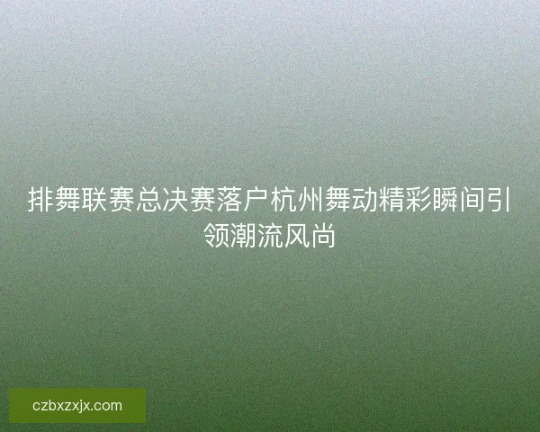 排舞联赛总决赛落户杭州舞动精彩瞬间引领潮流风尚