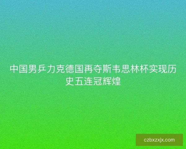 中国男乒力克德国再夺斯韦思林杯实现历史五连冠辉煌