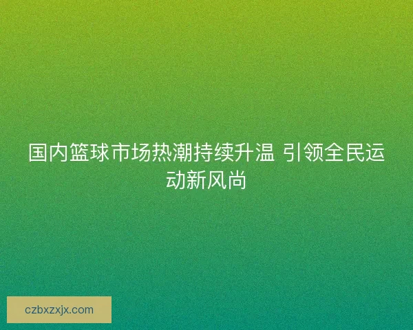 国内篮球市场热潮持续升温 引领全民运动新风尚