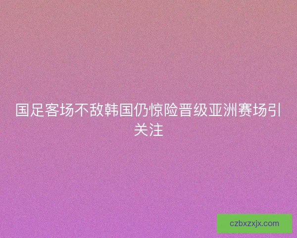 国足客场不敌韩国仍惊险晋级亚洲赛场引关注