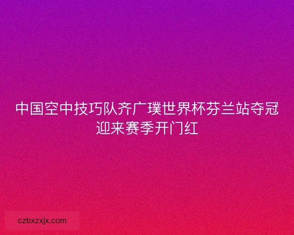 中国空中技巧队齐广璞世界杯芬兰站夺冠迎来赛季开门红