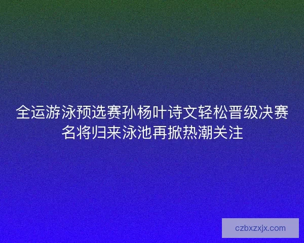 全运游泳预选赛孙杨叶诗文轻松晋级决赛名将归来泳池再掀热潮关注