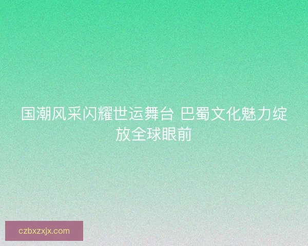 国潮风采闪耀世运舞台 巴蜀文化魅力绽放全球眼前